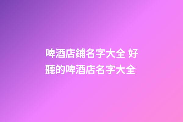 啤酒店鋪名字大全 好聽的啤酒店名字大全